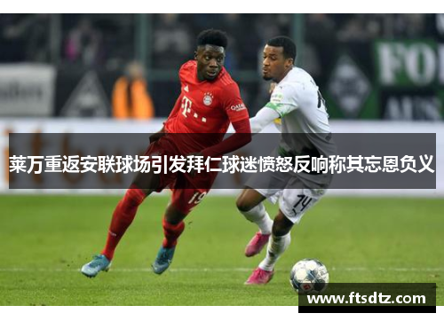 莱万重返安联球场引发拜仁球迷愤怒反响称其忘恩负义